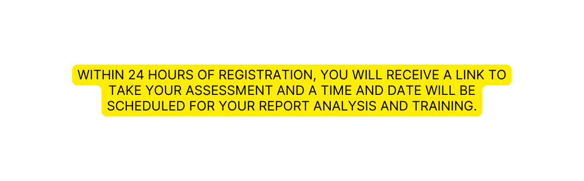 WITHIN 24 HOURS OF REGISTRATION YOU wiLL RECEIVE A LINK TO TAKE YOUR ASSESSMENT and A TIME AND DATE WILL BE SCHEDULED FOR YOUR REPORT ANALYSIS AND TRAINING
